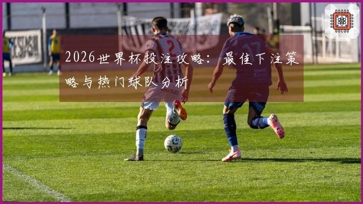 2026世界杯投注攻略：最佳下注策略与热门球队分析